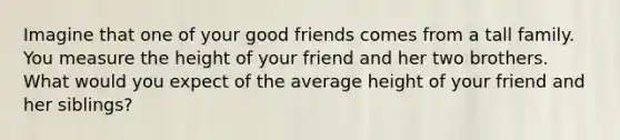 Imagine that one of your good friends comes from a tall family. You measure the height of your friend and her two brothers. What would you expect of the average height of your friend and her siblings?