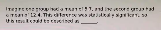 Imagine one group had a mean of 5.7, and the second group had a mean of 12.4. This difference was statistically significant, so this result could be described as _______.