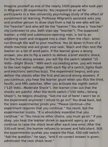 Imagine yourself as one of the nearly 1000 people who took part in Milgram's 20 experiments. You respond to an ad for participants in a Yale University psychology study of the effect of punishment on learning. Professor Milgram's assistant asks you and another person to draw slips from a hat to see who will be the "teacher" and who will be the "learner." You draw a "teacher" slip (unknown to you, both slips say "teacher"). The supposed learner, a mild and submissive-seeming man, is led to an adjoining room and strapped into a chair. From the chair, wires run through the wall to your machine. You sit down in front of a shock machine and are given your task: Teach and then test the learner on a list of word pairs. If the learner gives a wrong answer, you are to flip a switch to deliver a brief electric shock. For the first wrong answer, you will flip the switch labeled "15 Volts—Slight Shock." With each succeeding error, you will move to the next higher voltage. With each flip of a switch, lights flash and electronic switches buzz. The experiment begins, and you deliver the shocks after the first and second wrong answers. If you continue, you hear the learner grunt when you flick the third, fourth, and fifth switches. After you activate the eighth switch ("120 Volts—Moderate Shock"), the learner cries out that the shocks are painful. After the tenth switch ("150 Volts—Strong Shock"), he begins shouting. "Get me out of here! I won't be in the experiment anymore! I refuse to go on!" You draw back, but the stern experimenter prods you: "Please continue—the experiment requires that you continue." You resist, but the experimenter insists, "It is absolutely essential that you continue," or "You have no other choice, you must go on." If you obey, you hear the learner shriek in apparent agony as you continue to raise the shock level after each new error. After the 330-volt level, the learner refuses to answer and falls silent. Still, the experimenter pushes you toward the final, 450-volt switch. "Ask the question," he says, "and if no correct answer is given, administer the next shock level."