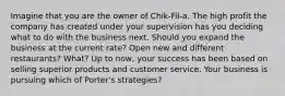 Imagine that you are the owner of Chik-Fil-a. The high profit the company has created under your supervision has you deciding what to do with the business next. Should you expand the business at the current rate? Open new and different restaurants? What? Up to now, your success has been based on selling superior products and customer service. Your business is pursuing which of Porter's strategies?