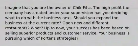 Imagine that you are the owner of Chik-Fil-a. The high profit the company has created under your supervision has you deciding what to do with the business next. Should you expand the business at the current rate? Open new and different restaurants? What? Up to now, your success has been based on selling superior products and customer service. Your business is pursuing which of Porter's strategies?