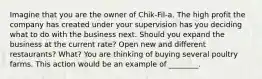 Imagine that you are the owner of Chik-Fil-a. The high profit the company has created under your supervision has you deciding what to do with the business next. Should you expand the business at the current rate? Open new and different restaurants? What? You are thinking of buying several poultry farms. This action would be an example of ________.