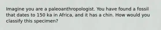 Imagine you are a paleoanthropologist. You have found a fossil that dates to 150 ka in Africa, and it has a chin. How would you classify this specimen?