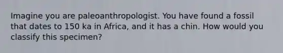 Imagine you are paleoanthropologist. You have found a fossil that dates to 150 ka in Africa, and it has a chin. How would you classify this specimen?