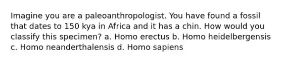 Imagine you are a paleoanthropologist. You have found a fossil that dates to 150 kya in Africa and it has a chin. How would you classify this specimen? a. <a href='https://www.questionai.com/knowledge/kI1ONx7LAC-homo-erectus' class='anchor-knowledge'>homo erectus</a> b. Homo heidelbergensis c. Homo neanderthalensis d. <a href='https://www.questionai.com/knowledge/k9aqcXDhxN-homo-sapiens' class='anchor-knowledge'>homo sapiens</a>