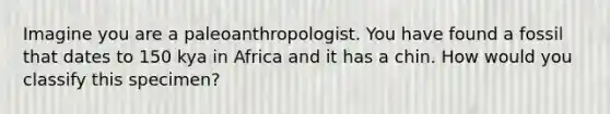 Imagine you are a paleoanthropologist. You have found a fossil that dates to 150 kya in Africa and it has a chin. How would you classify this specimen?