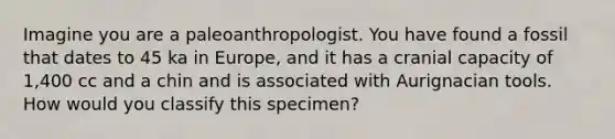 Imagine you are a paleoanthropologist. You have found a fossil that dates to 45 ka in Europe, and it has a cranial capacity of 1,400 cc and a chin and is associated with Aurignacian tools. How would you classify this specimen?