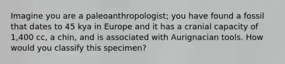 Imagine you are a paleoanthropologist; you have found a fossil that dates to 45 kya in Europe and it has a cranial capacity of 1,400 cc, a chin, and is associated with Aurignacian tools. How would you classify this specimen?