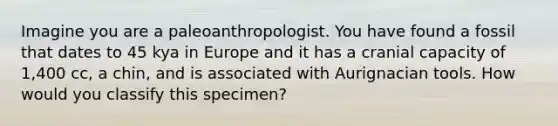 Imagine you are a paleoanthropologist. You have found a fossil that dates to 45 kya in Europe and it has a cranial capacity of 1,400 cc, a chin, and is associated with Aurignacian tools. How would you classify this specimen?