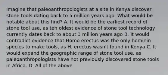 Imagine that paleoanthropologists at a site in Kenya discover stone tools dating back to 5 million years ago. What would be notable about this find? A. It would be the earliest record of stone tool use, as teh oldest evidence of stone tool technology currently dates back to about 3 million years ago B. It would contradict evidence that Homo erectus was the only hominin species to make tools, as H. erectus wasn't found in Kenya C. It would expand the geographic range of stone tool use, as paleoanthropologists have not previously discovered stone tools in Africa. D. All of the above