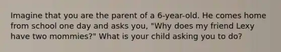 Imagine that you are the parent of a 6-year-old. He comes home from school one day and asks you, "Why does my friend Lexy have two mommies?" What is your child asking you to do?