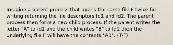 Imagine a parent process that opens the same file F twice for writing returning the file descriptors fd1 and fd2. The parent process then forks a new child process. If the parent writes the letter "A" to fd1 and the child writes "B" to fd1 then the underlying file F will have the contents "AB". (T/F)