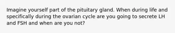 Imagine yourself part of the pituitary gland. When during life and specifically during the ovarian cycle are you going to secrete LH and FSH and when are you not?