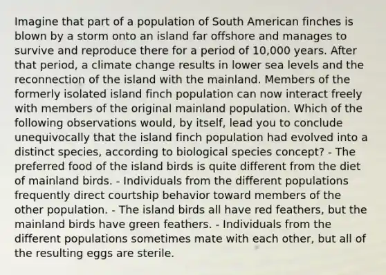 Imagine that part of a population of South American finches is blown by a storm onto an island far offshore and manages to survive and reproduce there for a period of 10,000 years. After that period, a climate change results in lower sea levels and the reconnection of the island with the mainland. Members of the formerly isolated island finch population can now interact freely with members of the original mainland population. Which of the following observations would, by itself, lead you to conclude unequivocally that the island finch population had evolved into a distinct species, according to biological species concept? - The preferred food of the island birds is quite different from the diet of mainland birds. - Individuals from the different populations frequently direct courtship behavior toward members of the other population. - The island birds all have red feathers, but the mainland birds have green feathers. - Individuals from the different populations sometimes mate with each other, but all of the resulting eggs are sterile.