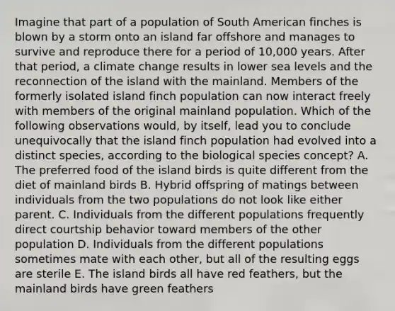 Imagine that part of a population of South American finches is blown by a storm onto an island far offshore and manages to survive and reproduce there for a period of 10,000 years. After that period, a climate change results in lower sea levels and the reconnection of the island with the mainland. Members of the formerly isolated island finch population can now interact freely with members of the original mainland population. Which of the following observations would, by itself, lead you to conclude unequivocally that the island finch population had evolved into a distinct species, according to the biological species concept? A. The preferred food of the island birds is quite different from the diet of mainland birds B. Hybrid offspring of matings between individuals from the two populations do not look like either parent. C. Individuals from the different populations frequently direct courtship behavior toward members of the other population D. Individuals from the different populations sometimes mate with each other, but all of the resulting eggs are sterile E. The island birds all have red feathers, but the mainland birds have green feathers