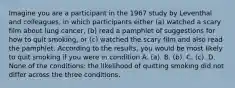 Imagine you are a participant in the 1967 study by Leventhal and colleagues, in which participants either (a) watched a scary film about lung cancer, (b) read a pamphlet of suggestions for how to quit smoking, or (c) watched the scary film and also read the pamphlet. According to the results, you would be most likely to quit smoking if you were in condition A. (a). B. (b). C. (c). D. None of the conditions: the likelihood of quitting smoking did not differ across the three conditions.