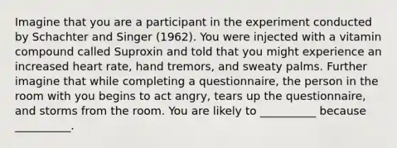 Imagine that you are a participant in the experiment conducted by Schachter and Singer (1962). You were injected with a vitamin compound called Suproxin and told that you might experience an increased heart rate, hand tremors, and sweaty palms. Further imagine that while completing a questionnaire, the person in the room with you begins to act angry, tears up the questionnaire, and storms from the room. You are likely to __________ because __________.