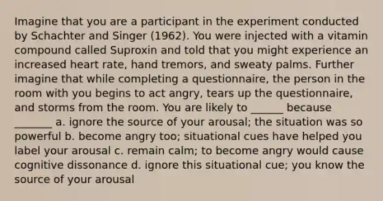 Imagine that you are a participant in the experiment conducted by Schachter and Singer (1962). You were injected with a vitamin compound called Suproxin and told that you might experience an increased heart rate, hand tremors, and sweaty palms. Further imagine that while completing a questionnaire, the person in the room with you begins to act angry, tears up the questionnaire, and storms from the room. You are likely to ______ because _______ a. ignore the source of your arousal; the situation was so powerful b. become angry too; situational cues have helped you label your arousal c. remain calm; to become angry would cause cognitive dissonance d. ignore this situational cue; you know the source of your arousal