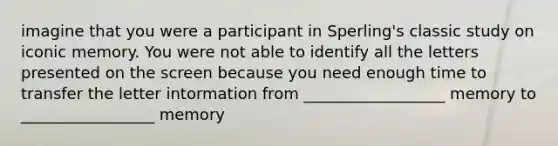 imagine that you were a participant in Sperling's classic study on iconic memory. You were not able to identify all the letters presented on the screen because you need enough time to transfer the letter intormation from __________________ memory to _________________ memory