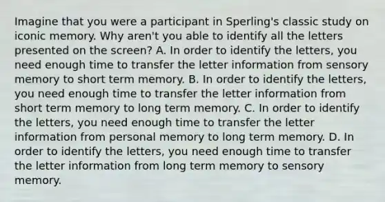 Imagine that you were a participant in Sperling's classic study on iconic memory. Why aren't you able to identify all the letters presented on the screen? A. In order to identify the letters, you need enough time to transfer the letter information from sensory memory to short term memory. B. In order to identify the letters, you need enough time to transfer the letter information from short term memory to long term memory. C. In order to identify the letters, you need enough time to transfer the letter information from personal memory to long term memory. D. In order to identify the letters, you need enough time to transfer the letter information from long term memory to sensory memory.