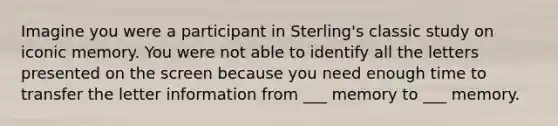 Imagine you were a participant in Sterling's classic study on iconic memory. You were not able to identify all the letters presented on the screen because you need enough time to transfer the letter information from ___ memory to ___ memory.