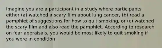 Imagine you are a participant in a study where participants either (a) watched a scary film about lung cancer, (b) read a pamphlet of suggestions for how to quit smoking, or (c) watched the scary film and also read the pamphlet. According to research on fear appraisals, you would be most likely to quit smoking if you were in condition