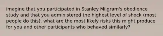 imagine that you participated in Stanley Milgram's obedience study and that you administered the highest level of shock (most people do this). what are the most likely risks this might produce for you and other participants who behaved similarly?