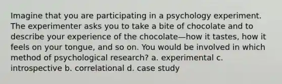 Imagine that you are participating in a psychology experiment. The experimenter asks you to take a bite of chocolate and to describe your experience of the chocolate—how it tastes, how it feels on your tongue, and so on. You would be involved in which method of psychological research? a. experimental c. introspective b. correlational d. case study