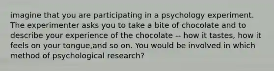 imagine that you are participating in a psychology experiment. The experimenter asks you to take a bite of chocolate and to describe your experience of the chocolate -- how it tastes, how it feels on your tongue,and so on. You would be involved in which method of psychological research?