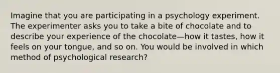 Imagine that you are participating in a psychology experiment. The experimenter asks you to take a bite of chocolate and to describe your experience of the chocolate—how it tastes, how it feels on your tongue, and so on. You would be involved in which method of psychological research?