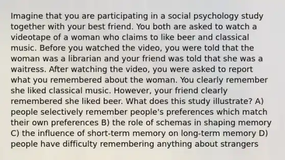 Imagine that you are participating in a social psychology study together with your best friend. You both are asked to watch a videotape of a woman who claims to like beer and classical music. Before you watched the video, you were told that the woman was a librarian and your friend was told that she was a waitress. After watching the video, you were asked to report what you remembered about the woman. You clearly remember she liked classical music. However, your friend clearly remembered she liked beer. What does this study illustrate? A) people selectively remember people's preferences which match their own preferences B) the role of schemas in shaping memory C) the influence of short-term memory on long-term memory D) people have difficulty remembering anything about strangers