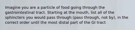 Imagine you are a particle of food going through the gastrointestinal tract. Starting at the mouth, list all of the sphincters you would pass through (pass through, not by), in the correct order until the most distal part of the GI tract