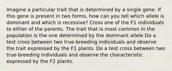 Imagine a particular trait that is determined by a single gene. If this gene is present in two forms, how can you tell which allele is dominant and which is recessive? Cross one of the F1 individuals to either of the parents. The trait that is most common in the population is the one determined by the dominant allele Do a test cross between two true-breeding individuals and observe the trait expressed by the F1 plants. Do a test cross between two true-breeding individuals and observe the characteristic expressed by the F2 plants.