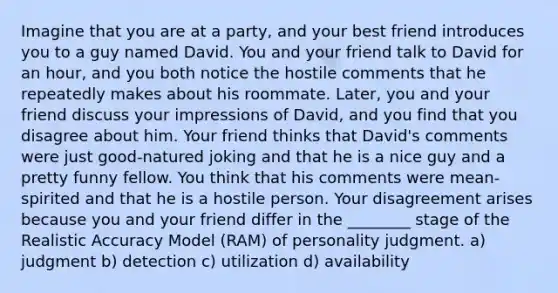 Imagine that you are at a party, and your best friend introduces you to a guy named David. You and your friend talk to David for an hour, and you both notice the hostile comments that he repeatedly makes about his roommate. Later, you and your friend discuss your impressions of David, and you find that you disagree about him. Your friend thinks that David's comments were just good-natured joking and that he is a nice guy and a pretty funny fellow. You think that his comments were mean-spirited and that he is a hostile person. Your disagreement arises because you and your friend differ in the ________ stage of the Realistic Accuracy Model (RAM) of personality judgment. a) judgment b) detection c) utilization d) availability