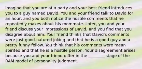 Imagine that you are at a party and your best friend introduces you to a guy named David. You and your friend talk to David for an hour, and you both notice the hostile comments that he repeatedly makes about his roommate. Later, you and your friend discuss your impressions of David, and you find that you disagree about him. Your friend thinks that David's comments were just good-natured joking and that he is a good guy and a pretty funny fellow. You think that his comments were mean spirited and that he is a hostile person. Your disagreement arises because you and your friend differ in the ________ stage of the RAM model of personality judgment.