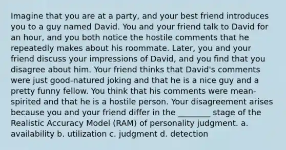 Imagine that you are at a party, and your best friend introduces you to a guy named David. You and your friend talk to David for an hour, and you both notice the hostile comments that he repeatedly makes about his roommate. Later, you and your friend discuss your impressions of David, and you find that you disagree about him. Your friend thinks that David's comments were just good-natured joking and that he is a nice guy and a pretty funny fellow. You think that his comments were mean-spirited and that he is a hostile person. Your disagreement arises because you and your friend differ in the ________ stage of the Realistic Accuracy Model (RAM) of personality judgment. a. availability b. utilization c. judgment d. detection