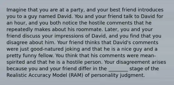 Imagine that you are at a party, and your best friend introduces you to a guy named David. You and your friend talk to David for an hour, and you both notice the hostile comments that he repeatedly makes about his roommate. Later, you and your friend discuss your impressions of David, and you find that you disagree about him. Your friend thinks that David's comments were just good-natured joking and that he is a nice guy and a pretty funny fellow. You think that his comments were mean-spirited and that he is a hostile person. Your disagreement arises because you and your friend differ in the ________ stage of the Realistic Accuracy Model (RAM) of personality judgment.