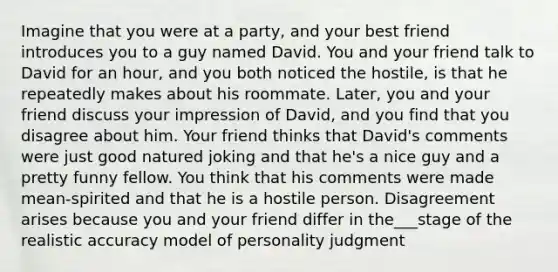 Imagine that you were at a party, and your best friend introduces you to a guy named David. You and your friend talk to David for an hour, and you both noticed the hostile, is that he repeatedly makes about his roommate. Later, you and your friend discuss your impression of David, and you find that you disagree about him. Your friend thinks that David's comments were just good natured joking and that he's a nice guy and a pretty funny fellow. You think that his comments were made mean-spirited and that he is a hostile person. Disagreement arises because you and your friend differ in the___stage of the realistic accuracy model of personality judgment