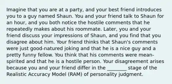 Imagine that you are at a party, and your best friend introduces you to a guy named Shaun. You and your friend talk to Shaun for an hour, and you both notice the hostile comments that he repeatedly makes about his roommate. Later, you and your friend discuss your impressions of Shaun, and you find that you disagree about him. Your friend thinks that Shaun's comments were just good-natured joking and that he is a nice guy and a pretty funny fellow. You think that his comments were mean-spirited and that he is a hostile person. Your disagreement arises because you and your friend differ in the ________ stage of the Realistic Accuracy Model (RAM) of personality judgment.