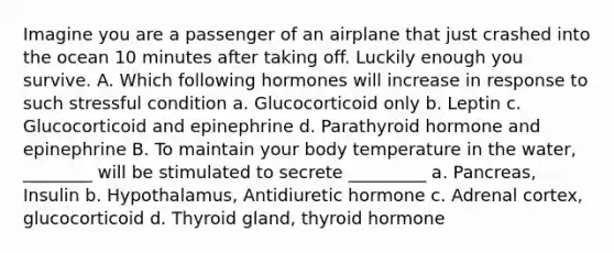 Imagine you are a passenger of an airplane that just crashed into the ocean 10 minutes after taking off. Luckily enough you survive. A. Which following hormones will increase in response to such stressful condition a. Glucocorticoid only b. Leptin c. Glucocorticoid and epinephrine d. Parathyroid hormone and epinephrine B. To maintain your body temperature in the water, ________ will be stimulated to secrete _________ a. Pancreas, Insulin b. Hypothalamus, Antidiuretic hormone c. Adrenal cortex, glucocorticoid d. Thyroid gland, thyroid hormone