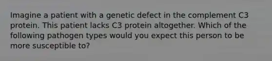 Imagine a patient with a genetic defect in the complement C3 protein. This patient lacks C3 protein altogether. Which of the following pathogen types would you expect this person to be more susceptible to?