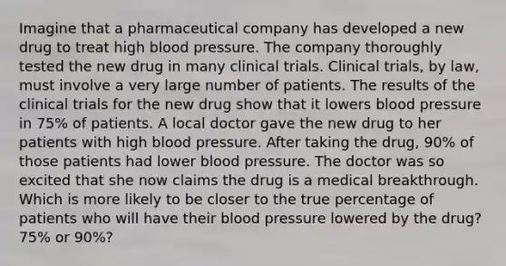 Imagine that a pharmaceutical company has developed a new drug to treat high blood pressure. The company thoroughly tested the new drug in many clinical trials. Clinical trials, by law, must involve a very large number of patients. The results of the clinical trials for the new drug show that it lowers blood pressure in 75% of patients. A local doctor gave the new drug to her patients with high blood pressure. After taking the drug, 90% of those patients had lower blood pressure. The doctor was so excited that she now claims the drug is a medical breakthrough. Which is more likely to be closer to the true percentage of patients who will have their blood pressure lowered by the drug? 75% or 90%?