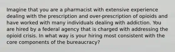 Imagine that you are a pharmacist with extensive experience dealing with the prescription and over-prescription of opioids and have worked with many individuals dealing with addiction. You are hired by a federal agency that is charged with addressing the opioid crisis. In what way is your hiring most consistent with the core components of the bureaucracy?