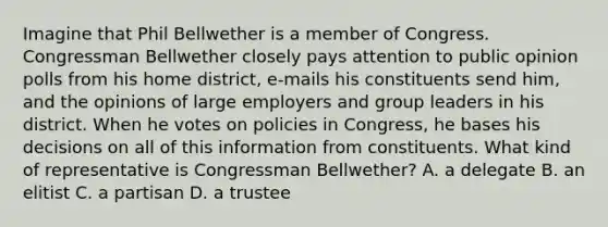 Imagine that Phil Bellwether is a member of Congress. Congressman Bellwether closely pays attention to public opinion polls from his home district, e-mails his constituents send him, and the opinions of large employers and group leaders in his district. When he votes on policies in Congress, he bases his decisions on all of this information from constituents. What kind of representative is Congressman Bellwether? A. a delegate B. an elitist C. a partisan D. a trustee