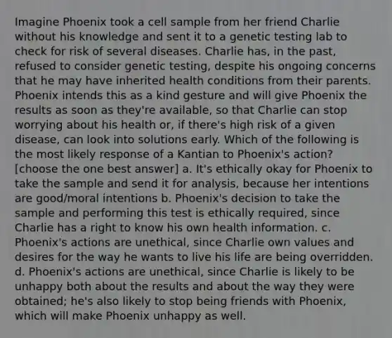 Imagine Phoenix took a cell sample from her friend Charlie without his knowledge and sent it to a genetic testing lab to check for risk of several diseases. Charlie has, in the past, refused to consider genetic testing, despite his ongoing concerns that he may have inherited health conditions from their parents. Phoenix intends this as a kind gesture and will give Phoenix the results as soon as they're available, so that Charlie can stop worrying about his health or, if there's high risk of a given disease, can look into solutions early. Which of the following is the most likely response of a Kantian to Phoenix's action? [choose the one best answer] a. It's ethically okay for Phoenix to take the sample and send it for analysis, because her intentions are good/moral intentions b. Phoenix's decision to take the sample and performing this test is ethically required, since Charlie has a right to know his own health information. c. Phoenix's actions are unethical, since Charlie own values and desires for the way he wants to live his life are being overridden. d. Phoenix's actions are unethical, since Charlie is likely to be unhappy both about the results and about the way they were obtained; he's also likely to stop being friends with Phoenix, which will make Phoenix unhappy as well.