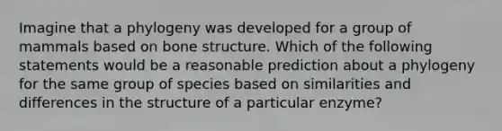 Imagine that a phylogeny was developed for a group of mammals based on <a href='https://www.questionai.com/knowledge/kgWuCNs0Fr-bone-structure' class='anchor-knowledge'>bone structure</a>. Which of the following statements would be a reasonable prediction about a phylogeny for the same group of species based on similarities and differences in the structure of a particular enzyme?