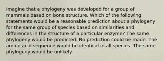 Imagine that a phylogeny was developed for a group of mammals based on bone structure. Which of the following statements would be a reasonable prediction about a phylogeny for the same group of species based on similarities and differences in the structure of a particular enzyme? The same phylogeny would be predicted. No prediction could be made. The amino acid sequence would be identical in all species. The same phylogeny would be unlikely.