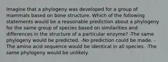 Imagine that a phylogeny was developed for a group of mammals based on <a href='https://www.questionai.com/knowledge/kgWuCNs0Fr-bone-structure' class='anchor-knowledge'>bone structure</a>. Which of the following statements would be a reasonable prediction about a phylogeny for the same group of species based on similarities and differences in the structure of a particular enzyme? -The same phylogeny would be predicted. -No prediction could be made. -The amino acid sequence would be identical in all species. -The same phylogeny would be unlikely.