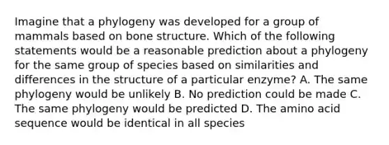 Imagine that a phylogeny was developed for a group of mammals based on bone structure. Which of the following statements would be a reasonable prediction about a phylogeny for the same group of species based on similarities and differences in the structure of a particular enzyme? A. The same phylogeny would be unlikely B. No prediction could be made C. The same phylogeny would be predicted D. The amino acid sequence would be identical in all species