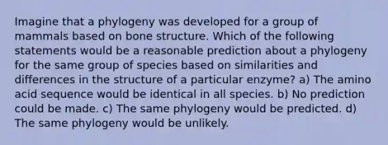 Imagine that a phylogeny was developed for a group of mammals based on bone structure. Which of the following statements would be a reasonable prediction about a phylogeny for the same group of species based on similarities and differences in the structure of a particular enzyme? a) The amino acid sequence would be identical in all species. b) No prediction could be made. c) The same phylogeny would be predicted. d) The same phylogeny would be unlikely.